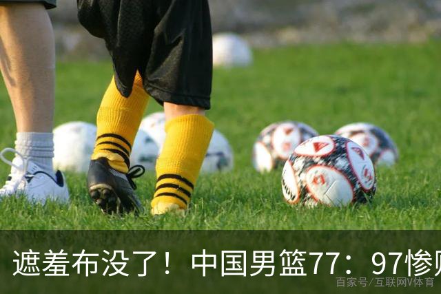 遮羞布没了！中国男篮77：97惨败日本二队，一味单打一点配合都没有